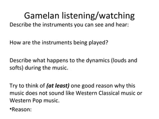 Gamelan listening/watching 
Describe the instruments you can see and hear: 
How are the instruments being played? 
Describe what happens to the dynamics (louds and 
softs) during the music. 
Try to think of (at least) one good reason why this 
music does not sound like Western Classical music or 
Western Pop music. 
•Reason: 
 