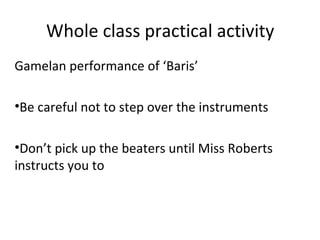 Whole class practical activity 
Gamelan performance of ‘Baris’ 
•Be careful not to step over the instruments 
•Don’t pick up the beaters until Miss Roberts 
instructs you to 
 