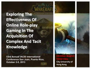 Exploring The
Effectiveness Of
Online Role-play
Gaming In The
Acquisition Of
Complex And Tacit
Knowledge
53rd Annual IACIS International
Conference San Juan, Puerto Rico,
October 2-5, 2013
Christian Wagner
Victor Dibia
City University of
Hong Kong
 