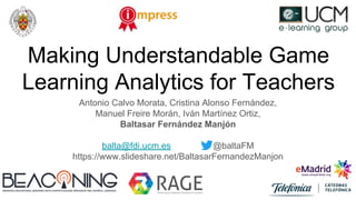 Making Understandable Game
Learning Analytics for Teachers
Antonio Calvo Morata, Cristina Alonso Fernández,
Manuel Freire Morán, Iván Martínez Ortiz,
Baltasar Fernández Manjón
balta@fdi.ucm.es @baltaFM
https://www.slideshare.net/BaltasarFernandezManjon
 