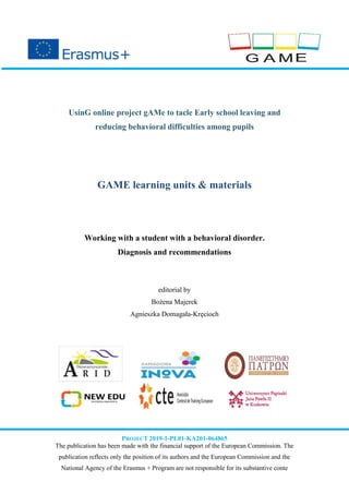 UsinG online project gAMe to tacle Early school leaving and
reducing behavioral difficulties among pupils
GAME learning units & materials
Working with a student with a behavioral disorder.
Diagnosis and recommendations
editorial by
Bożena Majerek
Agnieszka Domagała-Kręcioch
PROJECT 2019-1-PL01-KA201-064865
The publication has been made with the financial support of the European Commission. The
publication reflects only the position of its authors and the European Commission and the
National Agency of the Erasmus + Program are not responsible for its substantive conte
 
