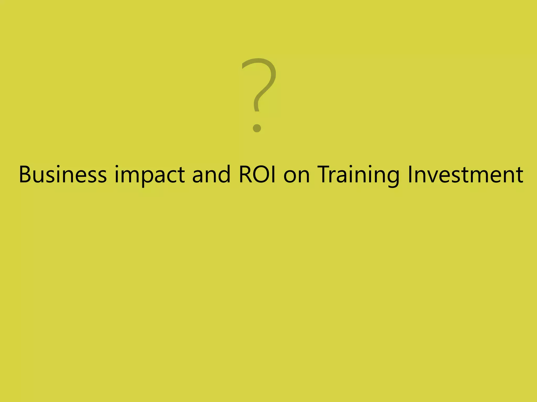 ? 
Business impact and ROI on Training Investment 
 