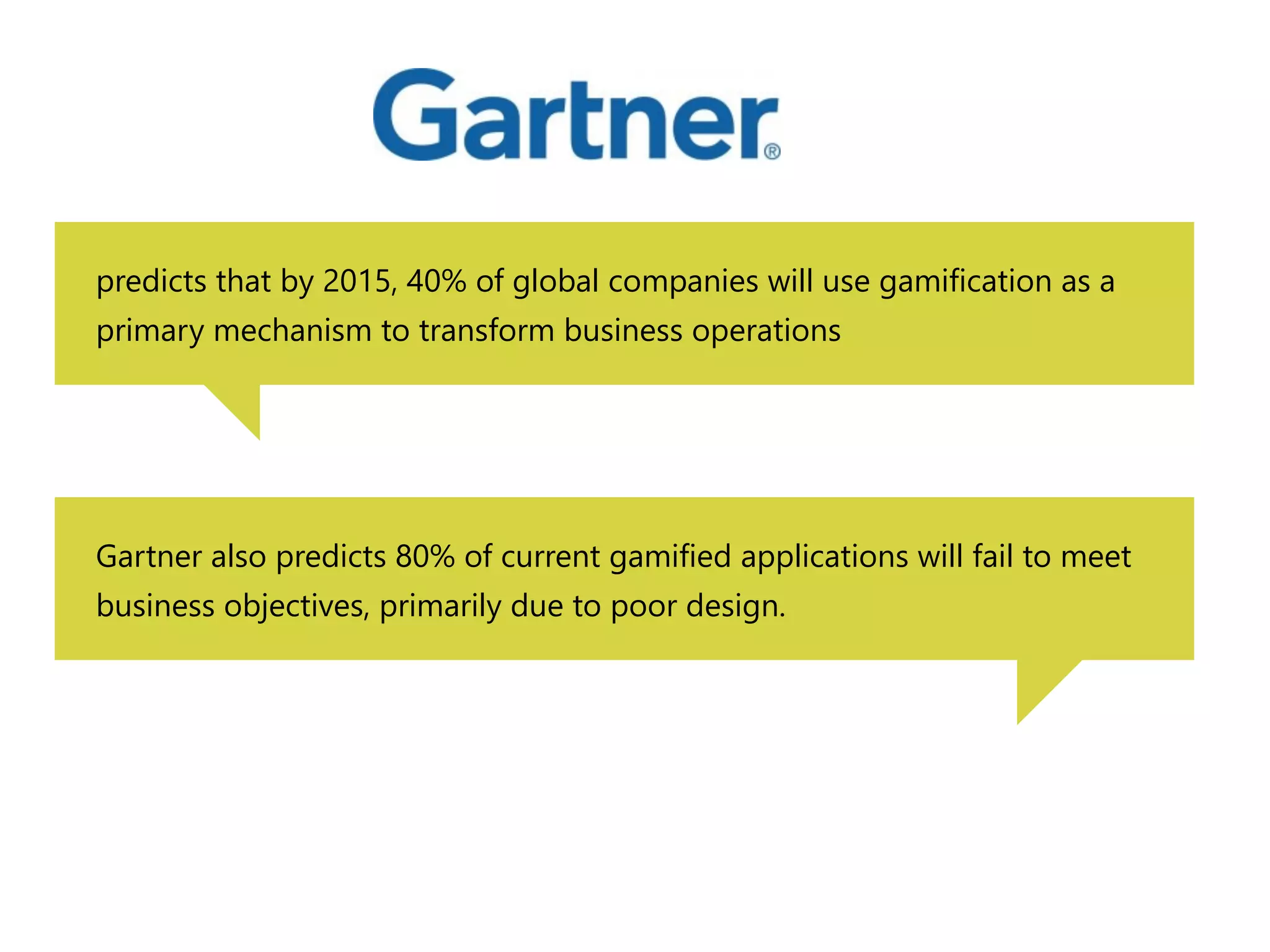 predicts that by 2015, 40% of global companies will use gamification as a 
primary mechanism to transform business operations 
Gartner also predicts 80% of current gamified applications will fail to meet 
business objectives, primarily due to poor design. 
 