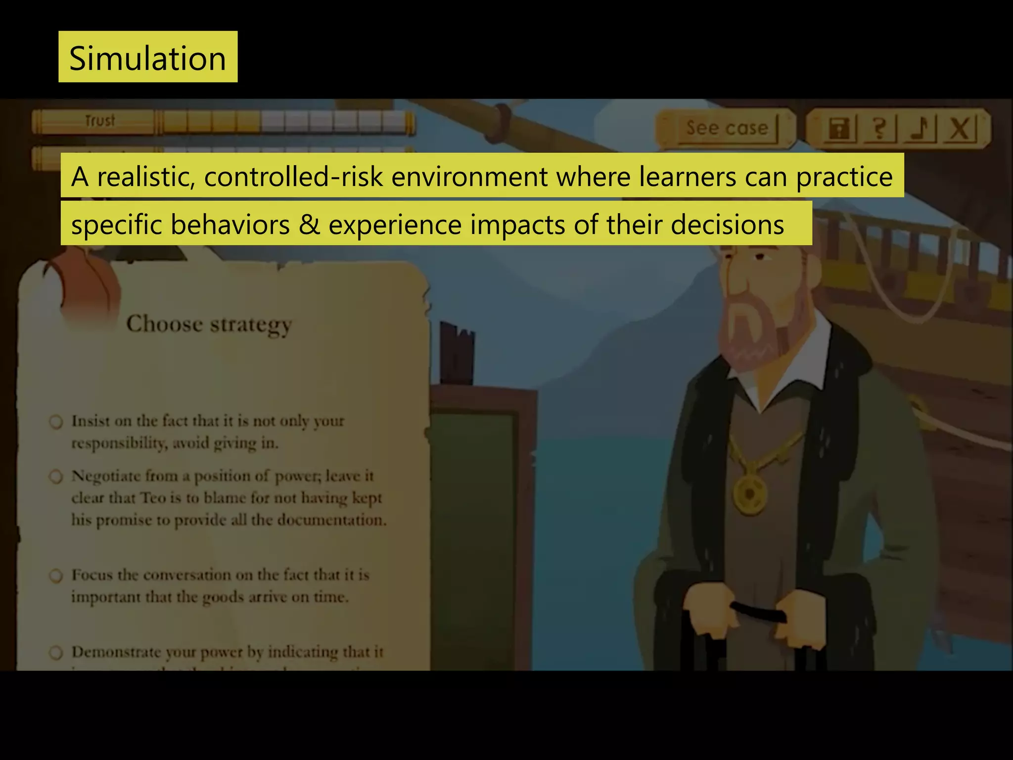 Simulation 
A realistic, controlled-‐risk environment where learners can practice 
specific behaviors & experience impacts of their decisions 
 