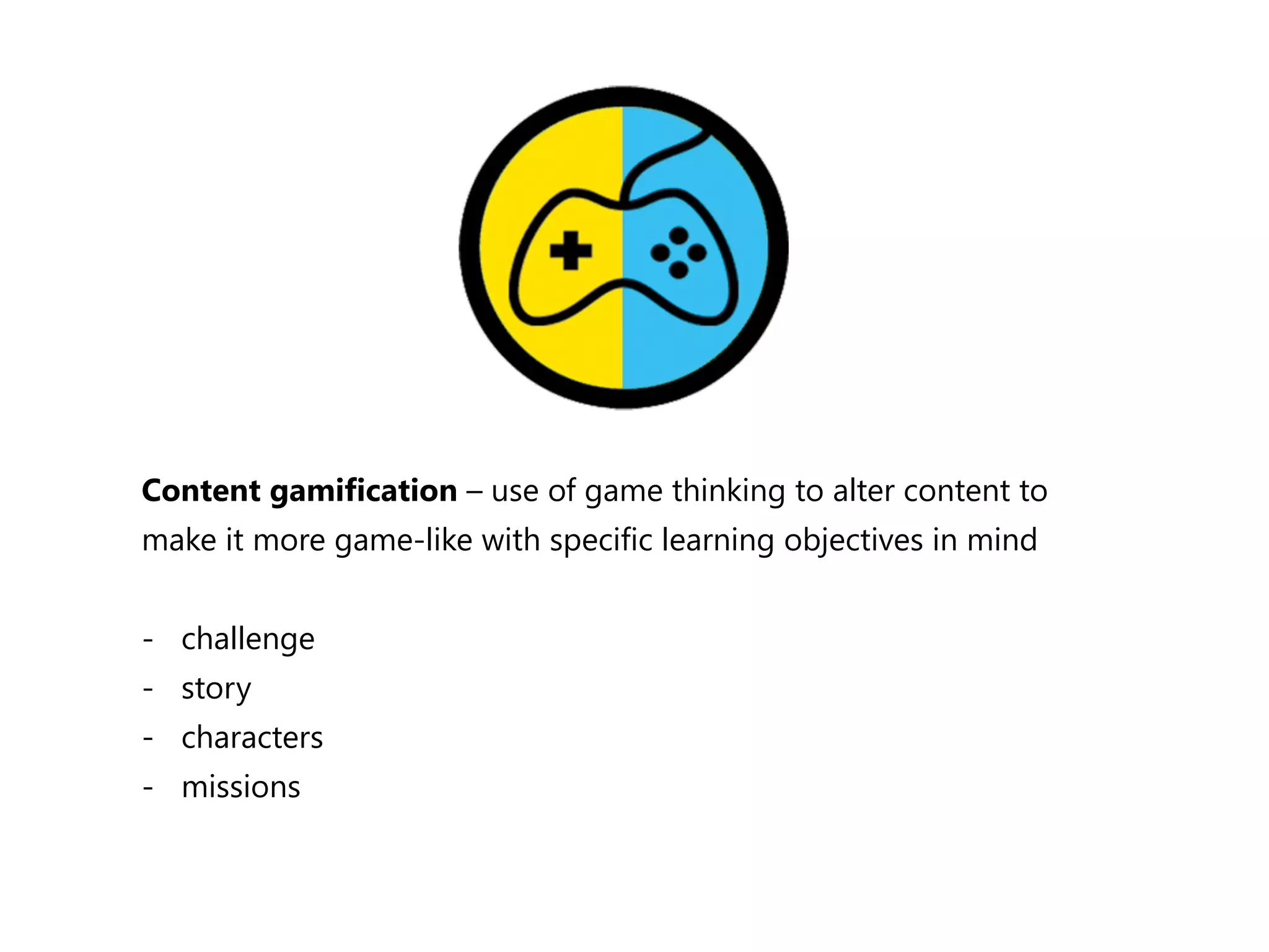 Content gamification – use of game thinking to alter content to 
make it more game-‐like with specific learning objectives in mind 
-‐ challenge 
-‐ story 
-‐ characters 
-‐ missions 
 