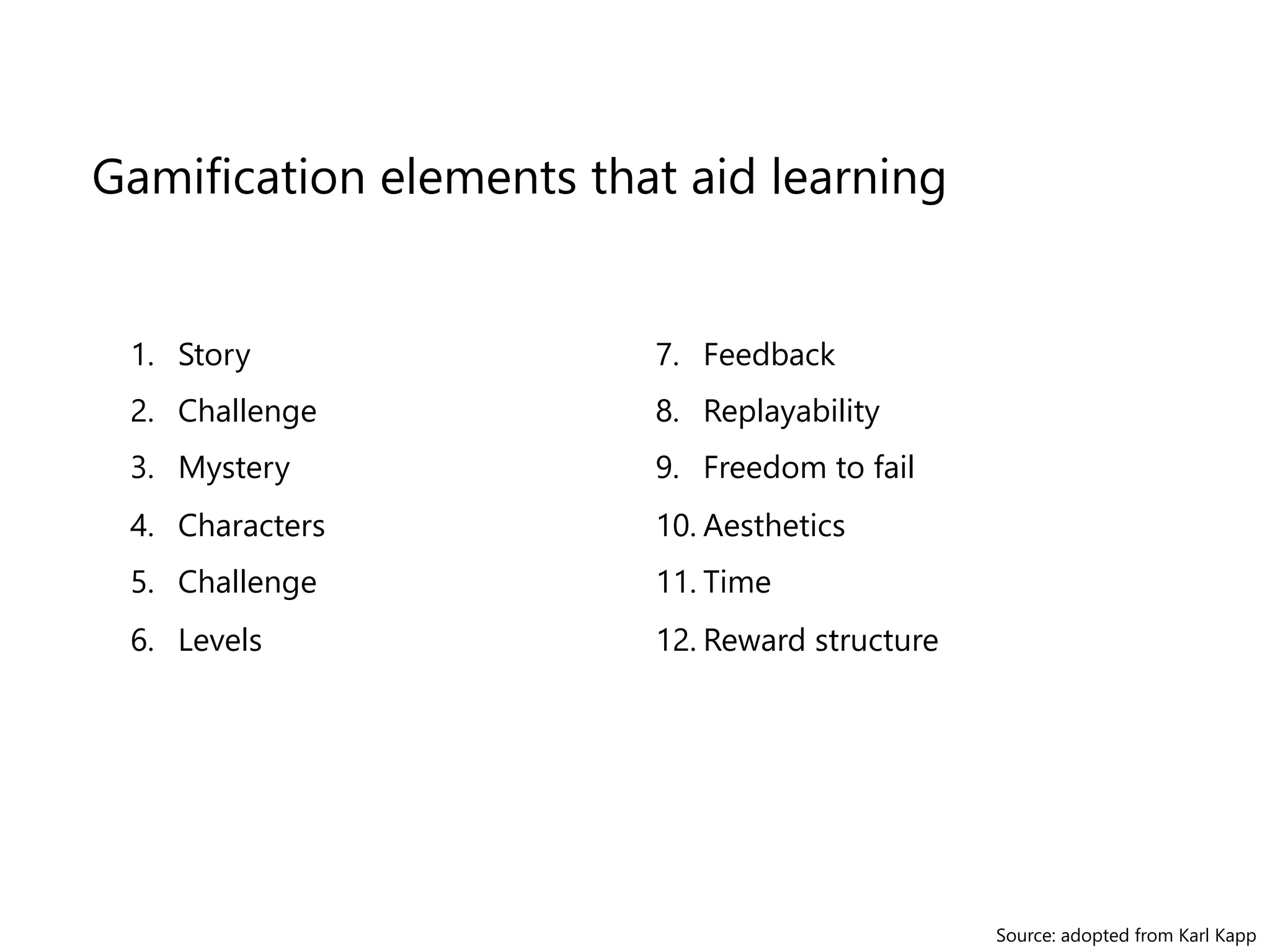 Gamification elements that aid learning 
1. Story 
2. Challenge 
3. Mystery 
4. Characters 
5. Challenge 
6. Levels 
Source: adopted from Karl Kapp 
7. Feedback 
8. Replayability 
9. Freedom to fail 
10. Aesthetics 
11. Time 
12. Reward structure 
 