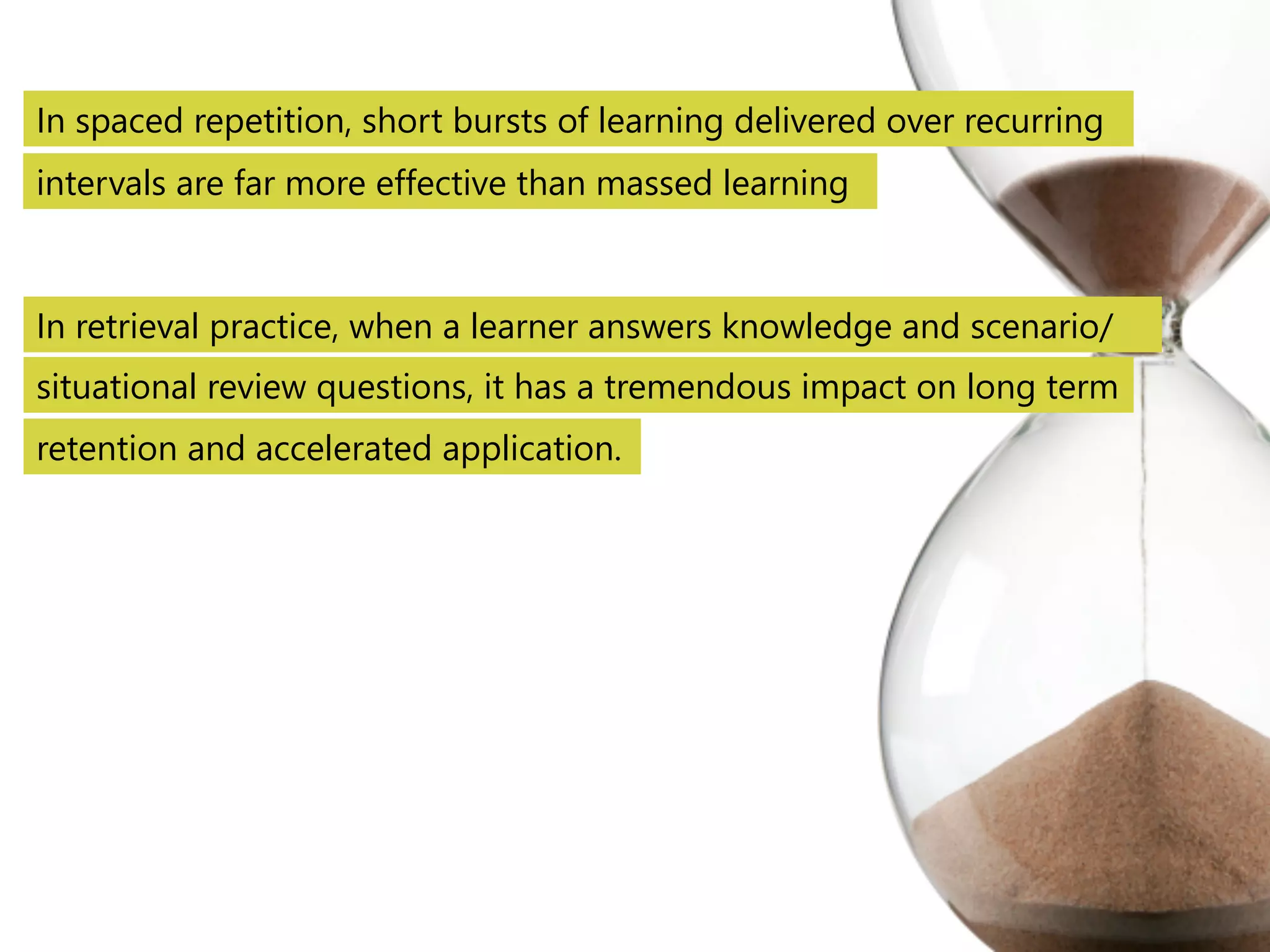 In spaced repetition, short bursts of learning delivered over recurring 
intervals are far more effective than massed learning 
In retrieval practice, when a learner answers knowledge and scenario/ 
situational review questions, it has a tremendous impact on long term 
retention and accelerated application. 
 