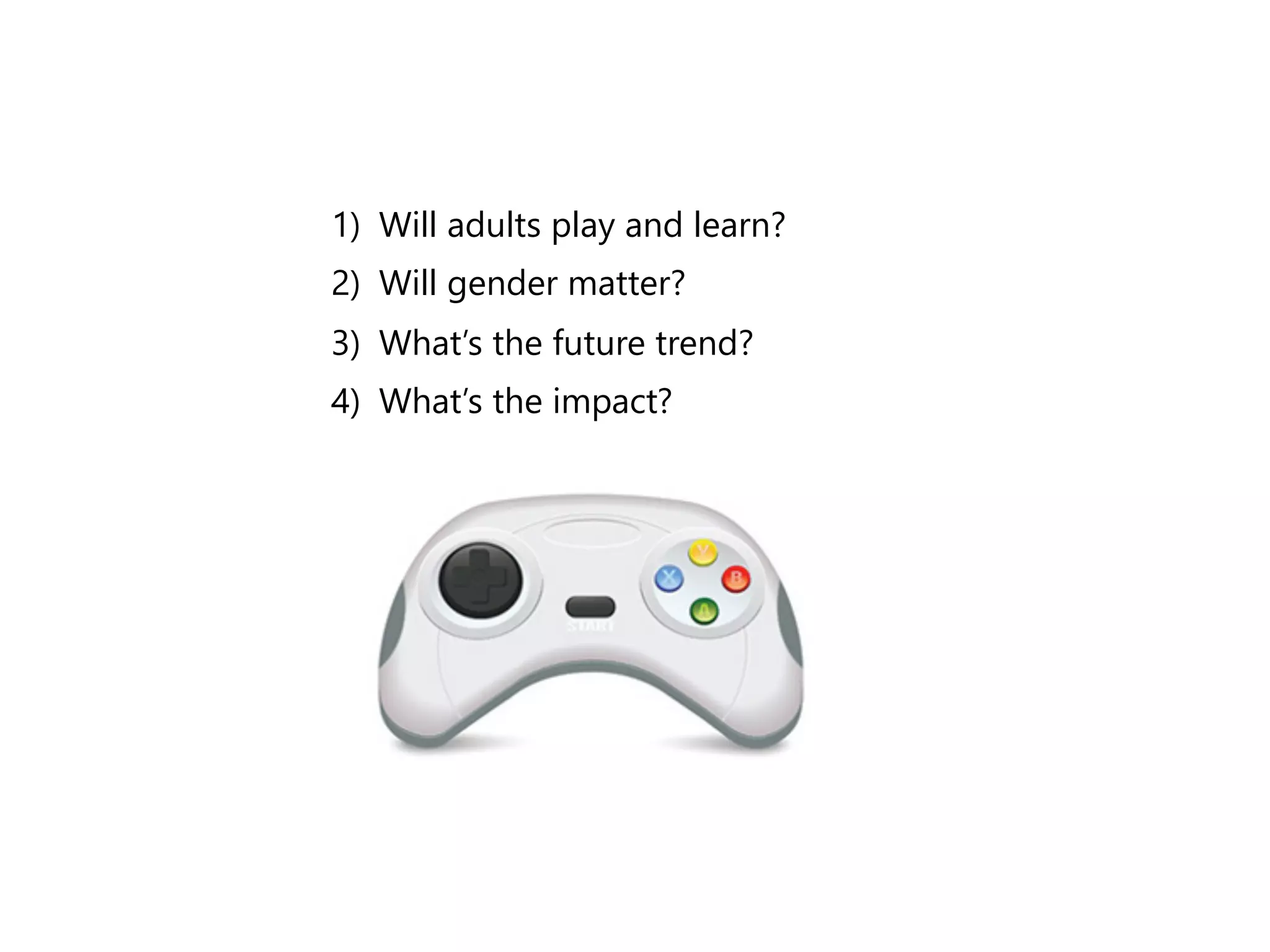 1)﴿ Will adults play and learn? 
2)﴿ Will gender matter? 
3)﴿ What’s the future trend? 
4)﴿ What’s the impact? 
 