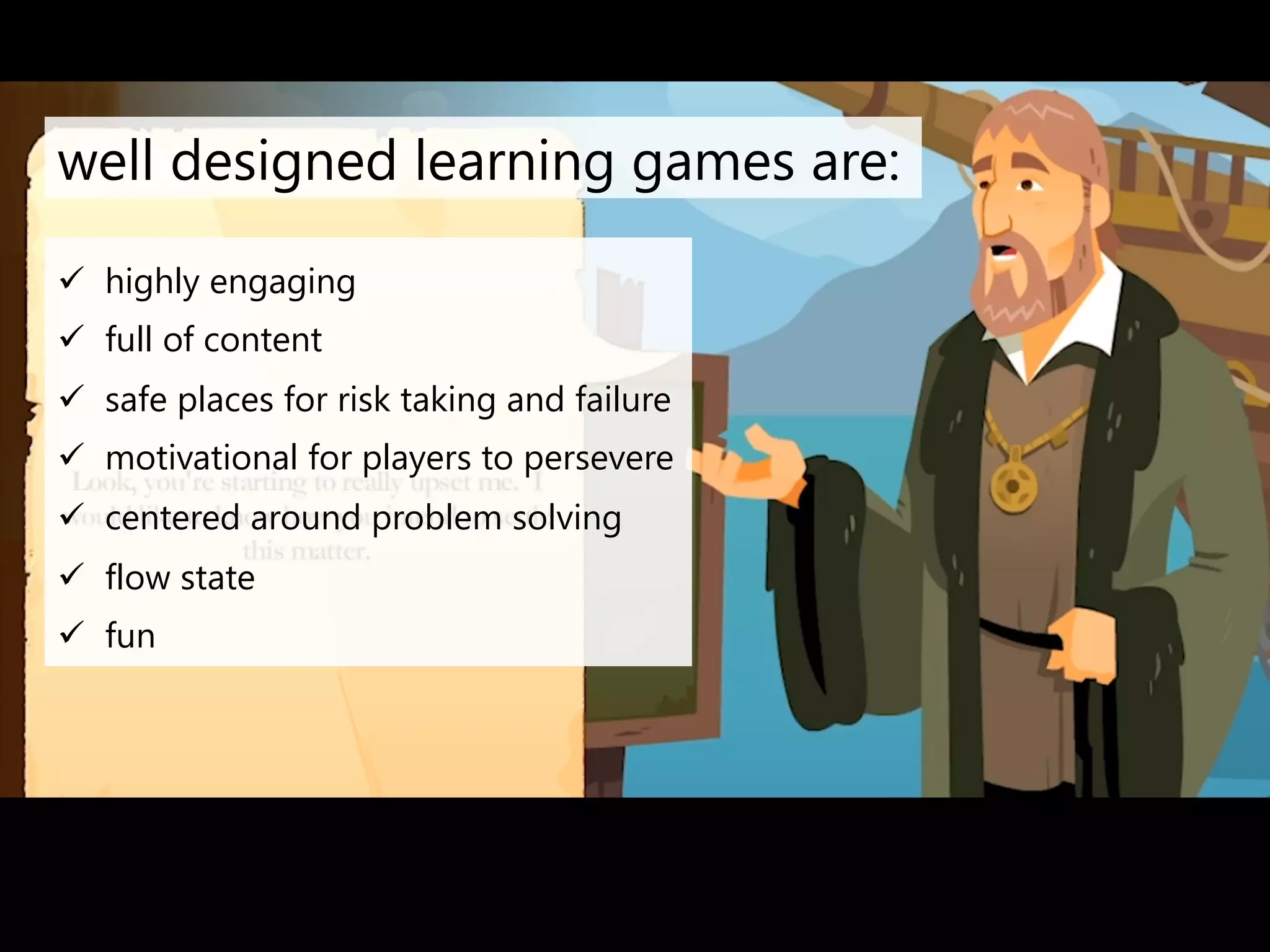well designed learning games are: 
ü highly engaging 
ü full of content 
ü safe places for risk taking and failure 
ü motivational for players to persevere 
ü centered around problem solving 
ü flow state 
ü fun 
 