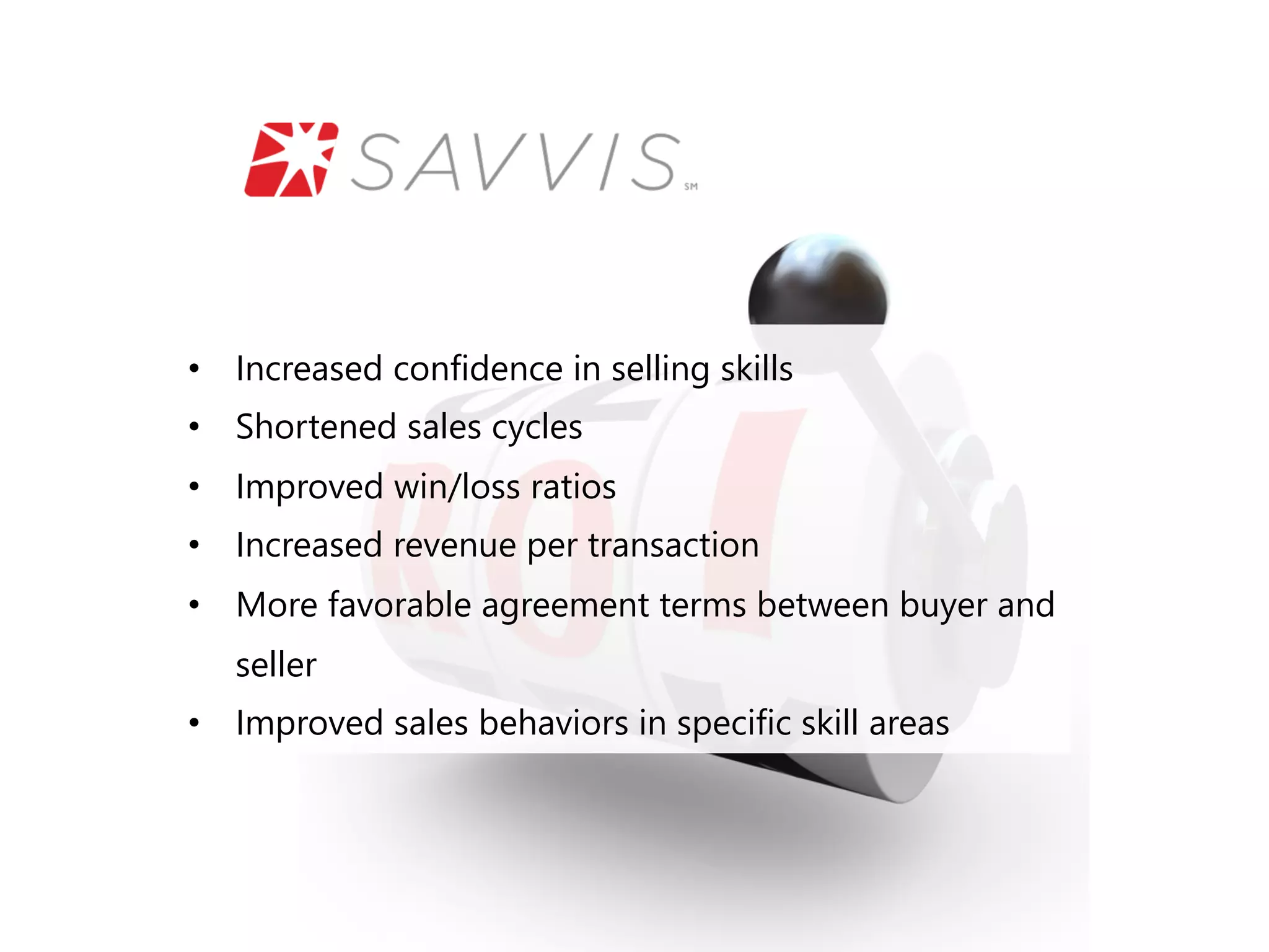 • Increased confidence in selling skills 
• Shortened sales cycles 
• Improved win/loss ratios 
• Increased revenue per transaction 
• More favorable agreement terms between buyer and 
seller 
• Improved sales behaviors in specific skill areas 
 