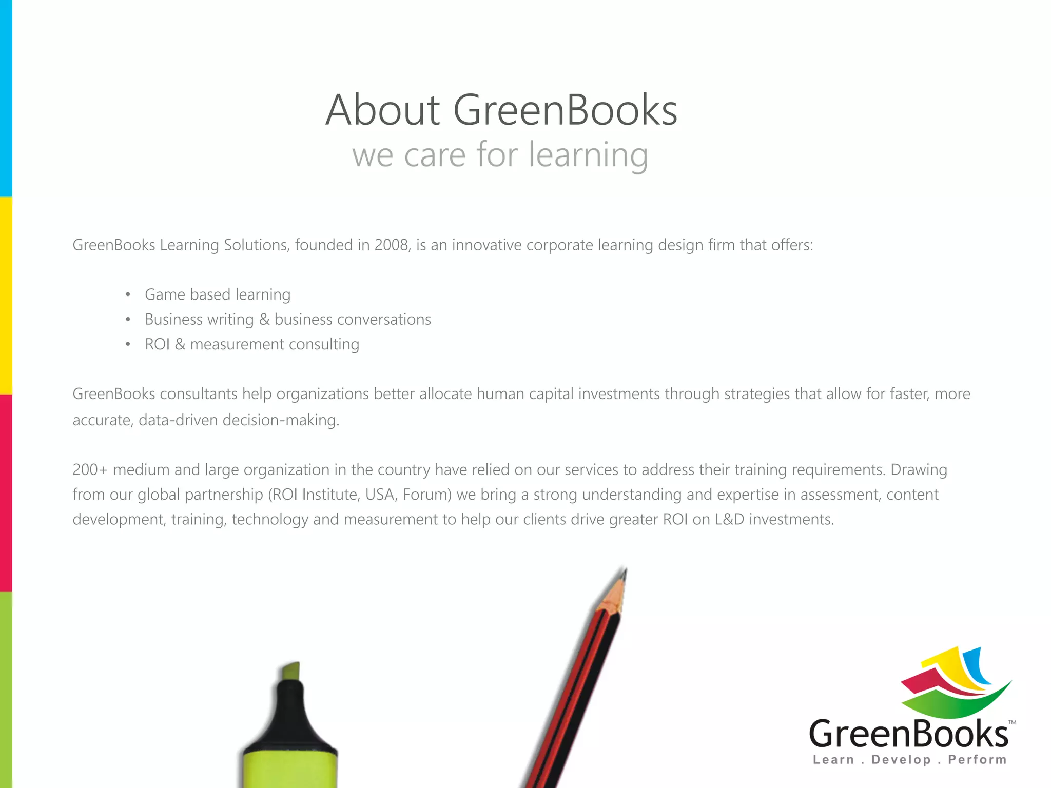 About GreenBooks 
we care for learning 
GreenBooks Learning Solutions, founded in 2008, is an innovative corporate learning design firm that offers: 
• Game based learning 
• Business writing & business conversations 
• ROI & measurement consulting 
GreenBooks consultants help organizations better allocate human capital investments through strategies that allow for faster, more 
accurate, data-driven decision-making. 
200+ medium and large organization in the country have relied on our services to address their training requirements. Drawing 
from our global partnership (ROI Institute, USA, Forum) we bring a strong understanding and expertise in assessment, content 
development, training, technology and measurement to help our clients drive greater ROI on L&D investments. 
 
