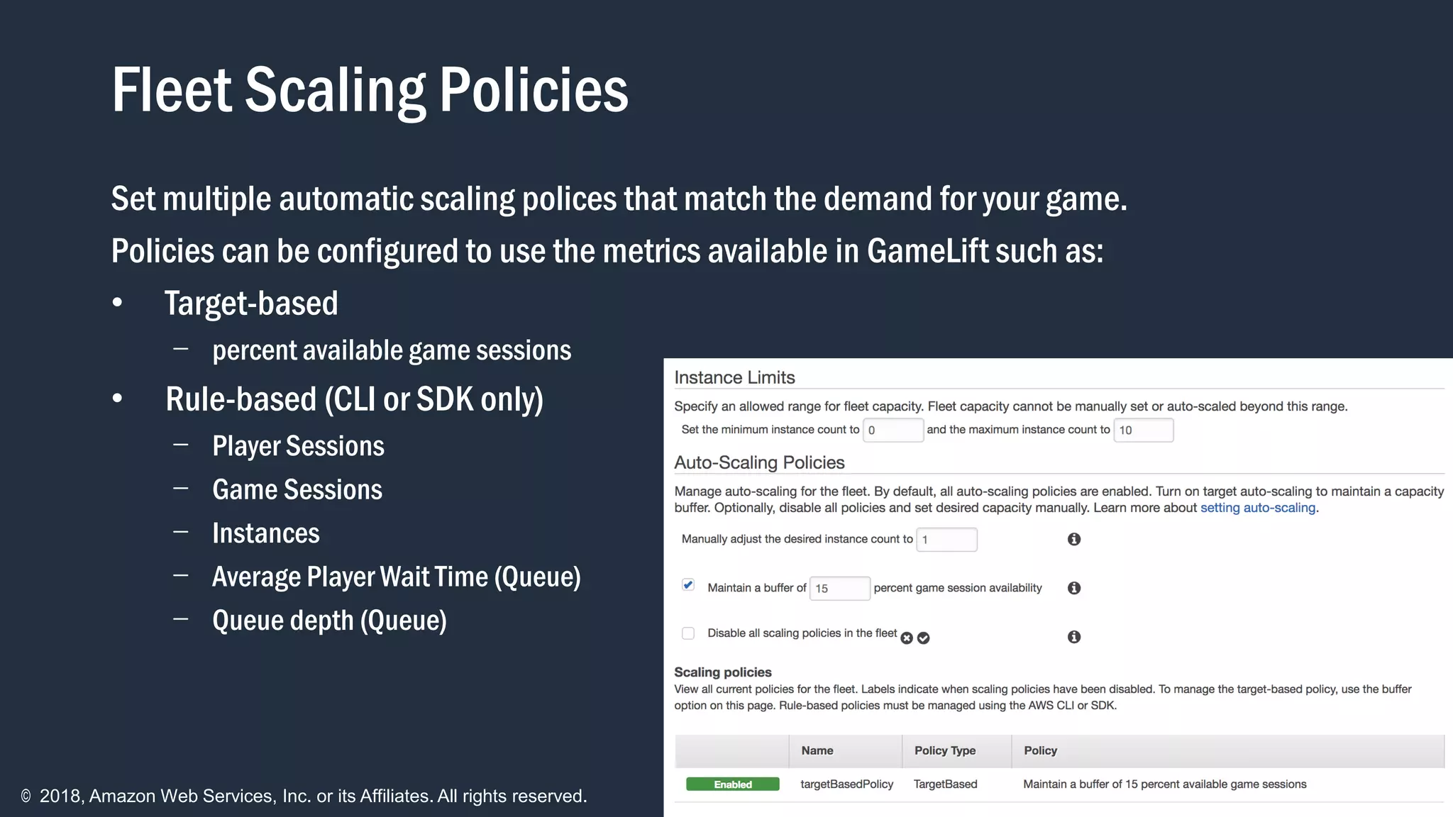 © 2018, Amazon Web Services, Inc. or its Affiliates. All rights reserved.
Fleet Scaling Policies
Set multiple automatic scaling polices that match the demand for your game.
Policies can be configured to use the metrics available in GameLift such as:
• Target-based
- percent available game sessions
• Rule-based (CLI or SDK only)
- Player Sessions
- Game Sessions
- Instances
- Average Player Wait Time (Queue)
- Queue depth (Queue)
 