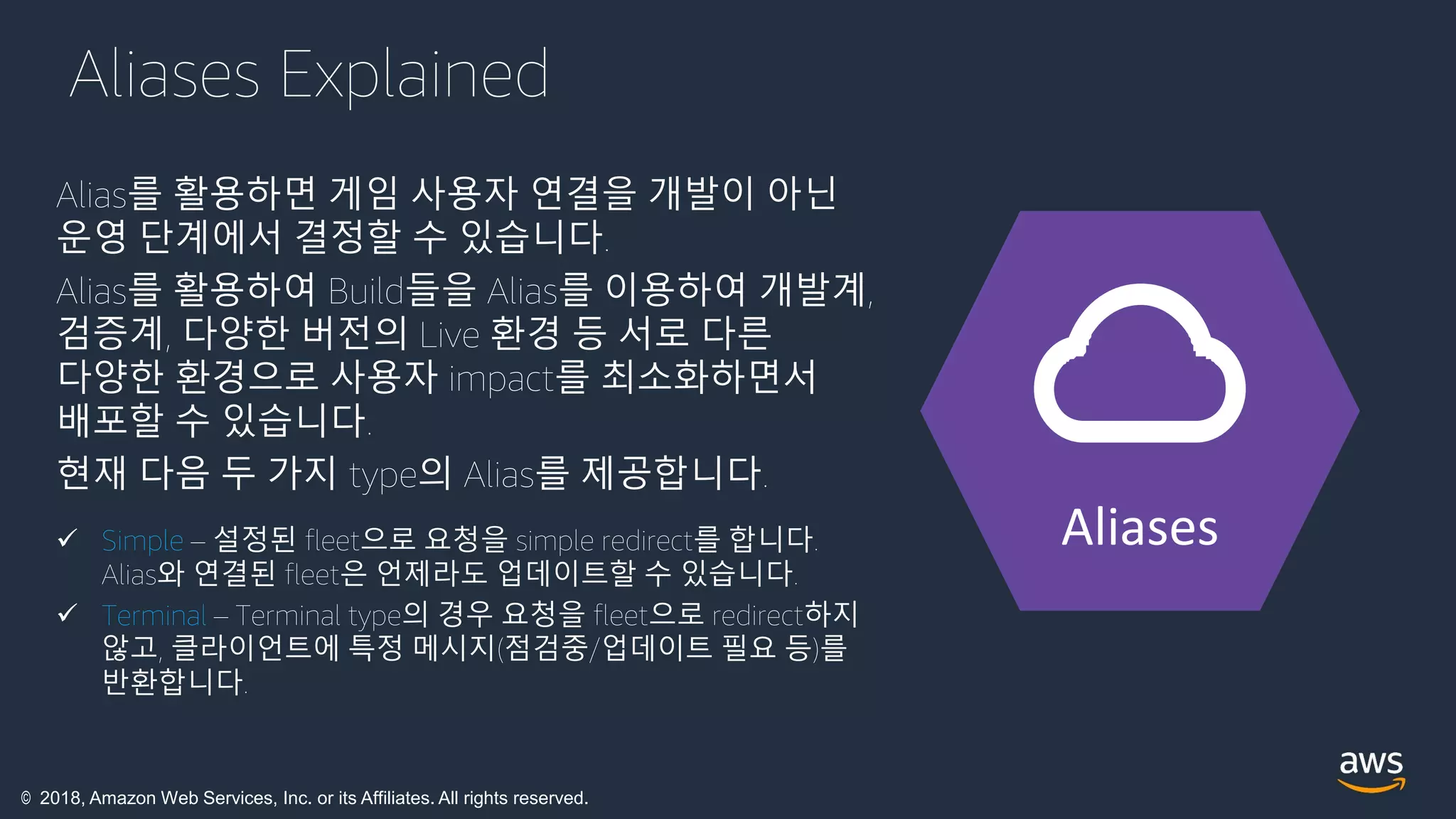 © 2018, Amazon Web Services, Inc. or its Affiliates. All rights reserved.
Aliases Explained
Alias를 활용하면 게임 사용자 연결을 개발이 아닌
운영 단계에서 결정할 수 있습니다.
Alias를 활용하여 Build들을 Alias를 이용하여 개발계,
검증계, 다양한 버전의 Live 환경 등 서로 다른
다양한 환경으로 사용자 impact를 최소화하면서
배포할 수 있습니다.
현재 다음 두 가지 type의 Alias를 제공합니다.
 Simple – 설정된 fleet으로 요청을 simple redirect를 합니다.
Alias와 연결된 fleet은 언제라도 업데이트할 수 있습니다.
 Terminal – Terminal type의 경우 요청을 fleet으로 redirect하지
않고, 클라이언트에 특정 메시지(점검중/업데이트 필요 등)를
반환합니다.
Aliases
 