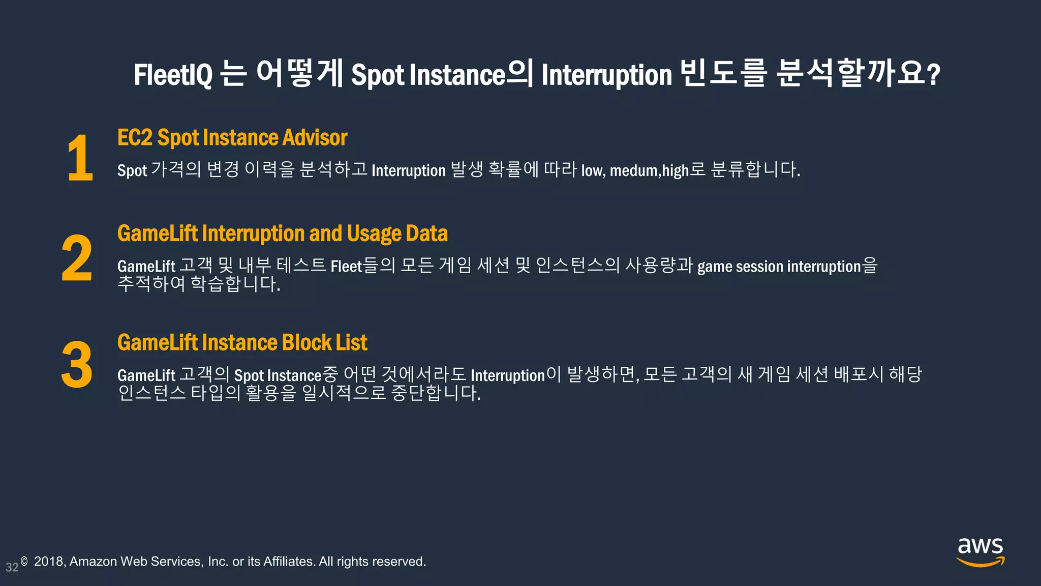 FleetIQ 는 어떻게 Spot Instance의 Interruption 빈도를 분석할까요?
32
EC2 Spot Instance Advisor
Spot 가격의 변경 이력을 분석하고 Interruption 발생 확률에 따라 low, medum,high로 분류합니다.
GameLift Interruption and Usage Data
GameLift 고객 및 내부 테스트 Fleet들의 모든 게임 세션 및 인스턴스의 사용량과 game session interruption을
추적하여 학습합니다.
GameLift Instance Block List
GameLift 고객의 Spot Instance중 어떤 것에서라도 Interruption이 발생하면, 모든 고객의 새 게임 세션 배포시 해당
인스턴스 타입의 활용을 일시적으로 중단합니다.
© 2018, Amazon Web Services, Inc. or its Affiliates. All rights reserved.
1
2
3
 