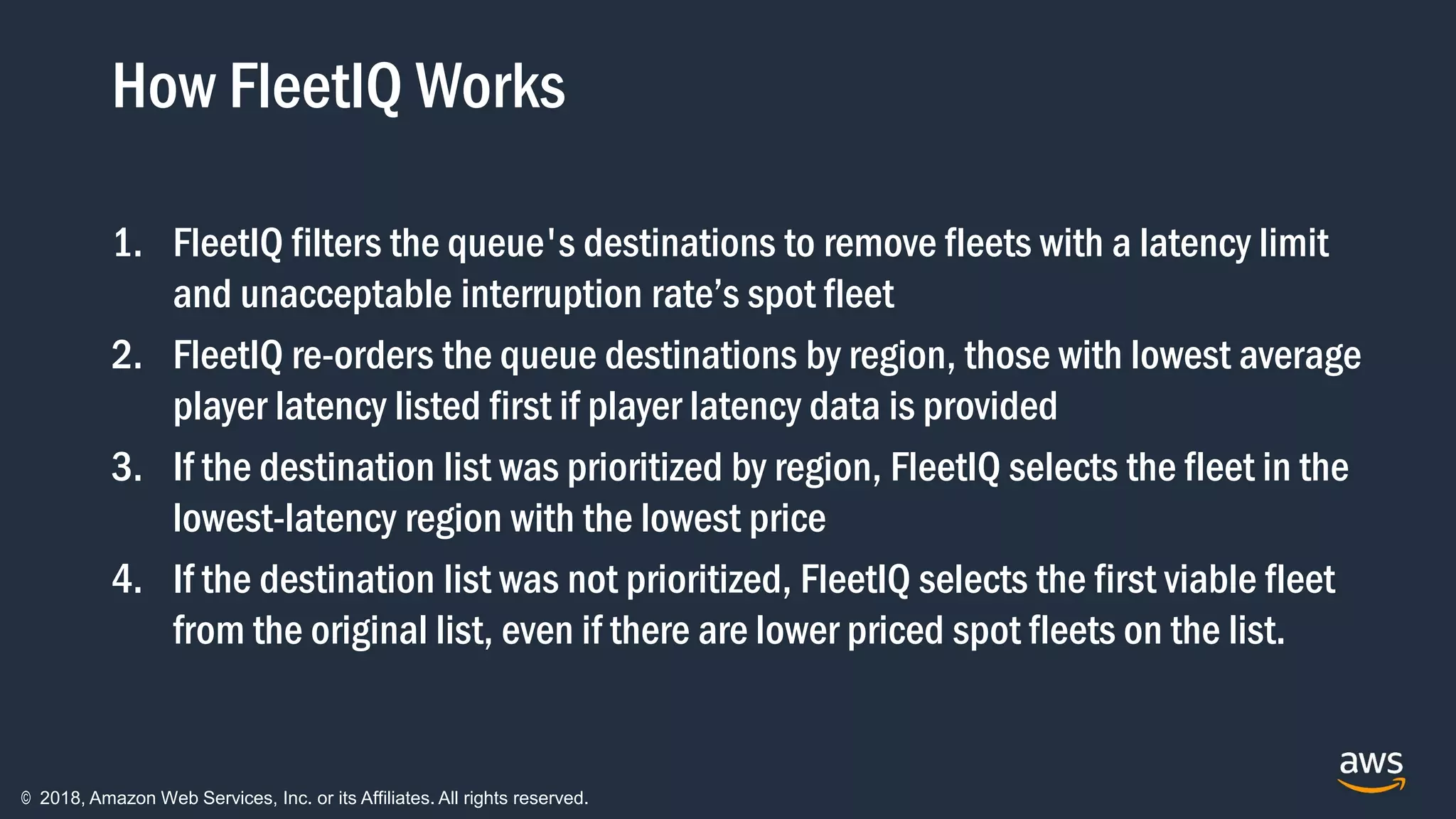 © 2018, Amazon Web Services, Inc. or its Affiliates. All rights reserved.
How FleetIQ Works
1. FleetIQ filters the queue's destinations to remove fleets with a latency limit
and unacceptable interruption rate’s spot fleet
2. FleetIQ re-orders the queue destinations by region, those with lowest average
player latency listed first if player latency data is provided
3. If the destination list was prioritized by region, FleetIQ selects the fleet in the
lowest-latency region with the lowest price
4. If the destination list was not prioritized, FleetIQ selects the first viable fleet
from the original list, even if there are lower priced spot fleets on the list.
 