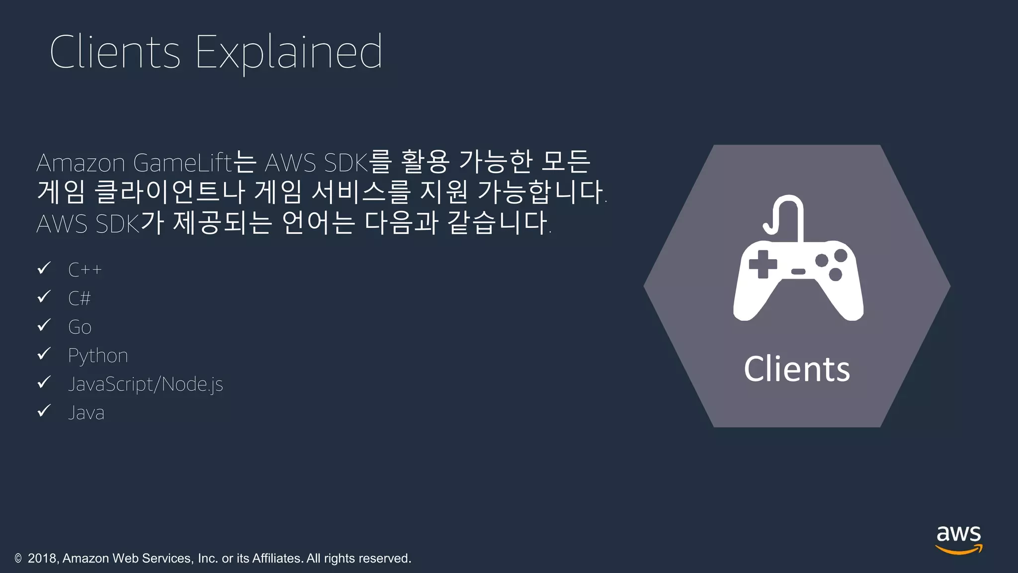 © 2018, Amazon Web Services, Inc. or its Affiliates. All rights reserved.
Clients Explained
Amazon GameLift는 AWS SDK를 활용 가능한 모든
게임 클라이언트나 게임 서비스를 지원 가능합니다.
AWS SDK가 제공되는 언어는 다음과 같습니다.
 C++
 C#
 Go
 Python
 JavaScript/Node.js
 Java
Clients
 
