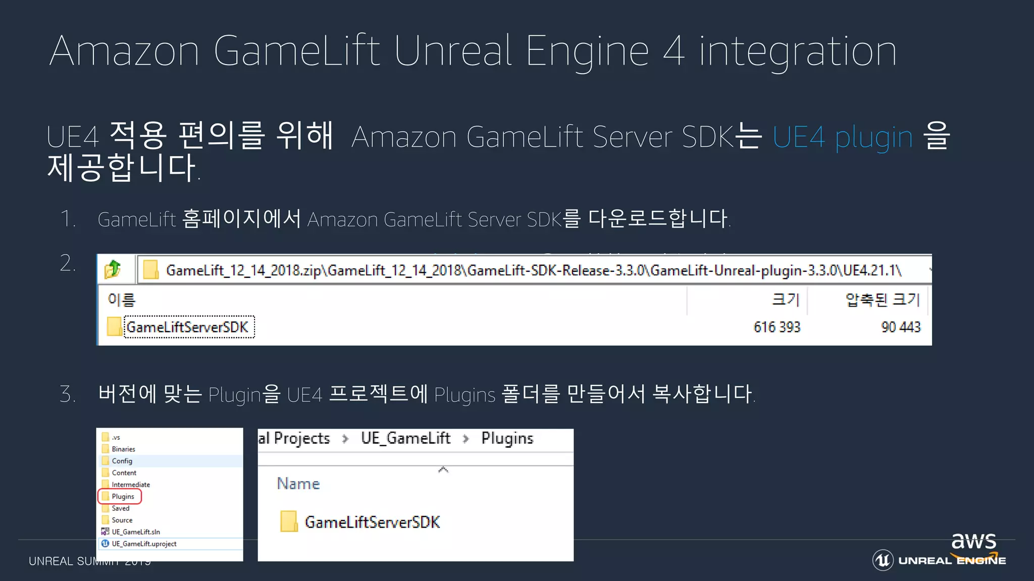 UNREAL SUMMIT 2019
Amazon GameLift Unreal Engine 4 integration
UE4 적용 편의를 위해 Amazon GameLift Server SDK는 UE4 plugin 을
제공합니다.
1. GameLift 홈페이지에서 Amazon GameLift Server SDK를 다운로드합니다.
2. Amazon GameLift Server SDK는 UE4 버전별 Plugin을 포함하고 있습니다.
3. 버전에 맞는 Plugin을 UE4 프로젝트에 Plugins 폴더를 만들어서 복사합니다.
 