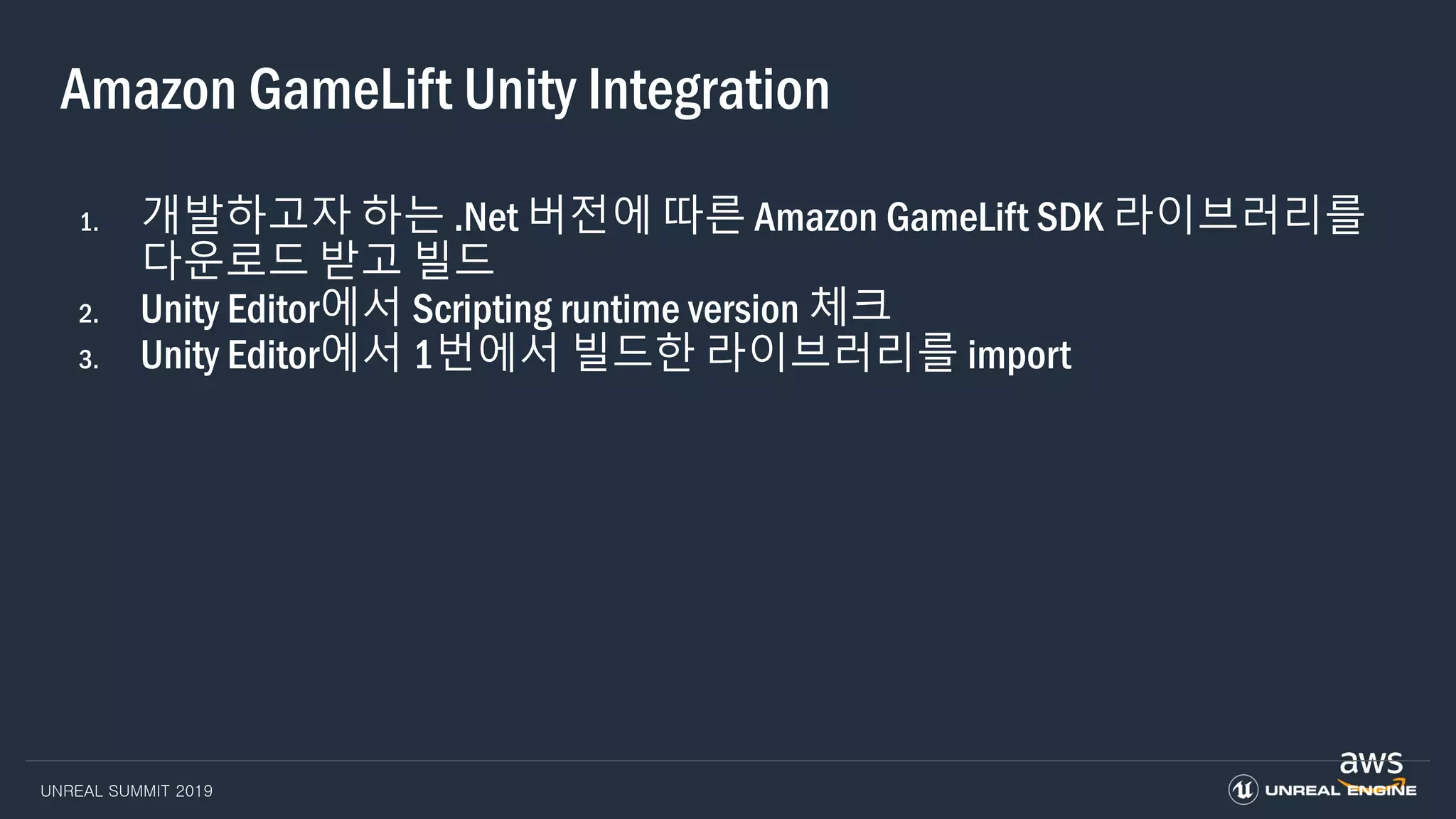 UNREAL SUMMIT 2019
Amazon GameLift Unity Integration
1. 개발하고자 하는 .Net 버전에 따른 Amazon GameLift SDK 라이브러리를
다운로드 받고 빌드
2. Unity Editor에서 Scripting runtime version 체크
3. Unity Editor에서 1번에서 빌드한 라이브러리를 import
 