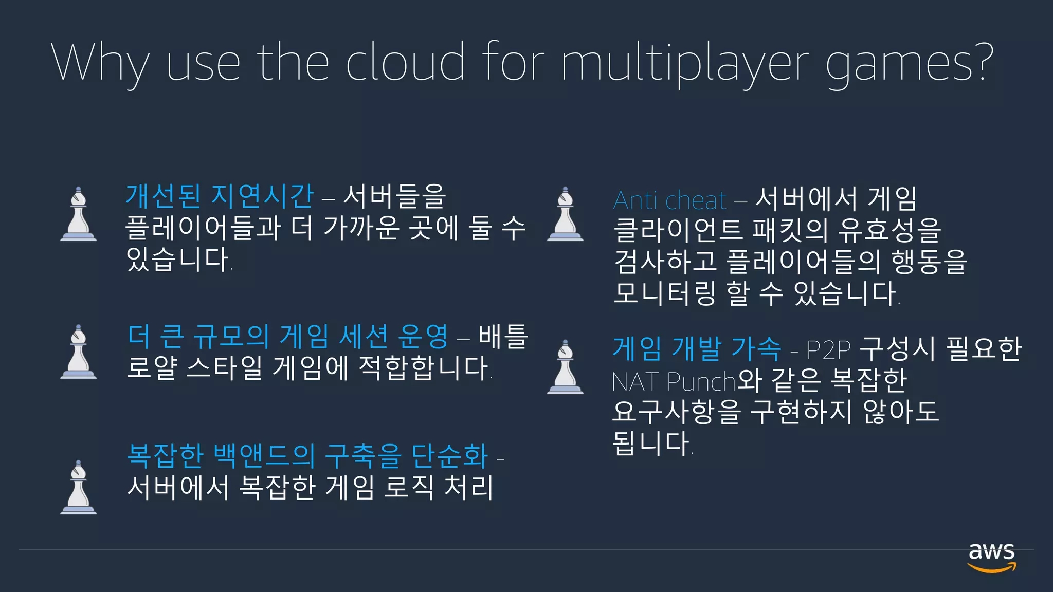 Anti cheat – 서버에서 게임
클라이언트 패킷의 유효성을
검사하고 플레이어들의 행동을
모니터링 할 수 있습니다.
복잡한 백앤드의 구축을 단순화 -
서버에서 복잡한 게임 로직 처리
더 큰 규모의 게임 세션 운영 – 배틀
로얄 스타일 게임에 적합합니다.
개선된 지연시간 – 서버들을
플레이어들과 더 가까운 곳에 둘 수
있습니다.
게임 개발 가속 - P2P 구성시 필요한
NAT Punch와 같은 복잡한
요구사항을 구현하지 않아도
됩니다.
Why use the cloud for multiplayer games?
 