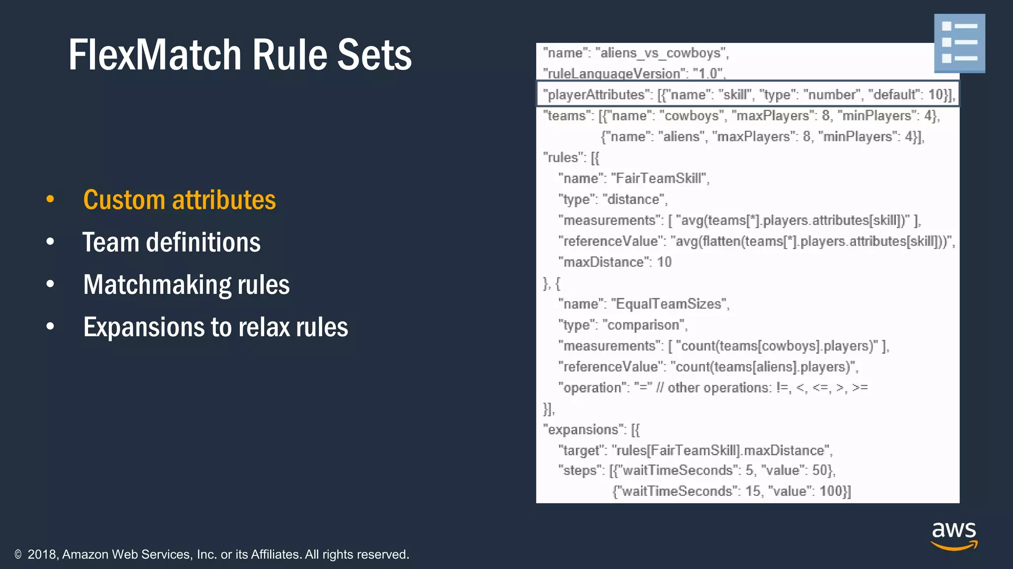 © 2018, Amazon Web Services, Inc. or its Affiliates. All rights reserved.
• Custom attributes
• Team definitions
• Matchmaking rules
• Expansions to relax rules
FlexMatch Rule Sets
 
