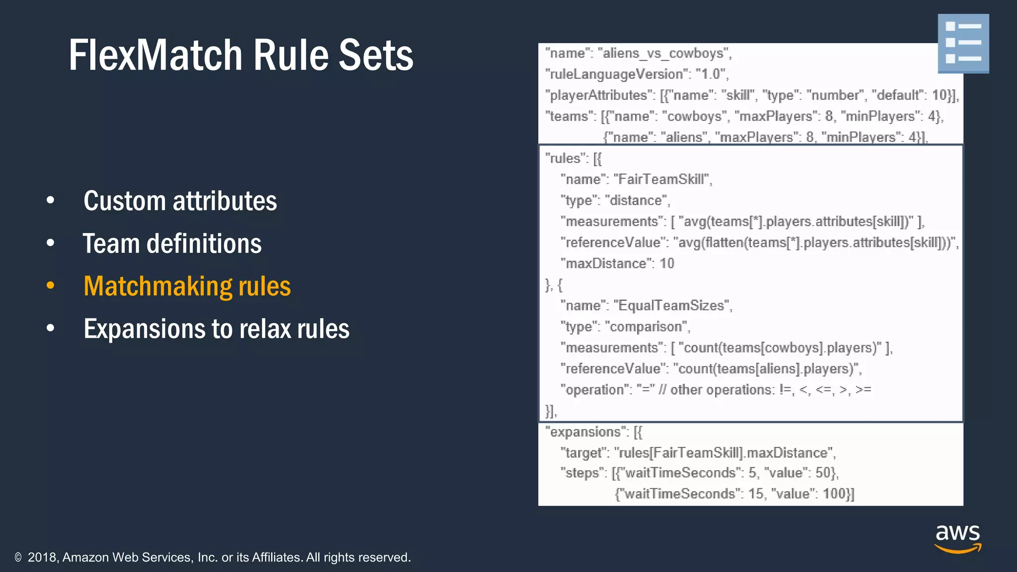 © 2018, Amazon Web Services, Inc. or its Affiliates. All rights reserved.
• Custom attributes
• Team definitions
• Matchmaking rules
• Expansions to relax rules
FlexMatch Rule Sets
 