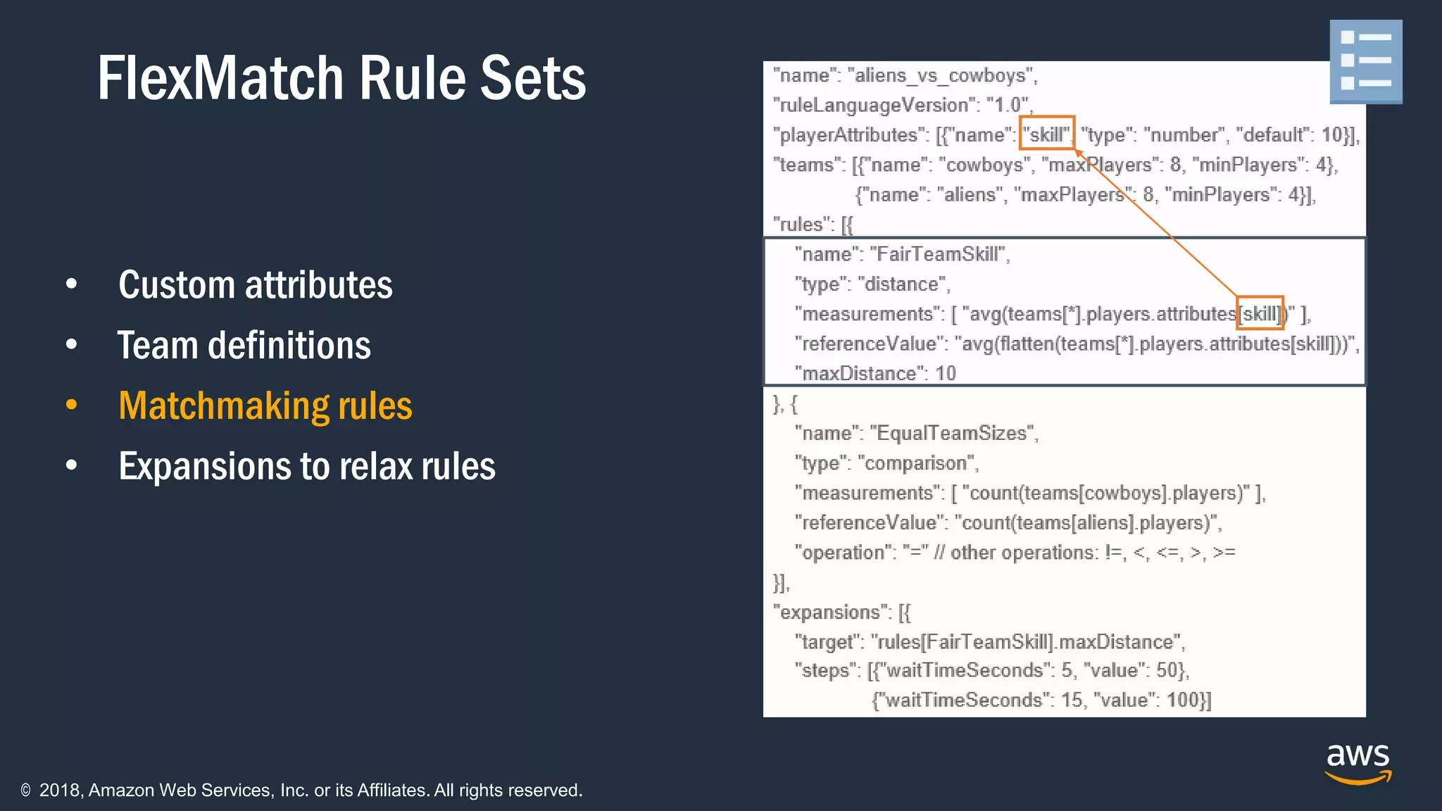© 2018, Amazon Web Services, Inc. or its Affiliates. All rights reserved.
• Custom attributes
• Team definitions
• Matchmaking rules
• Expansions to relax rules
FlexMatch Rule Sets
 