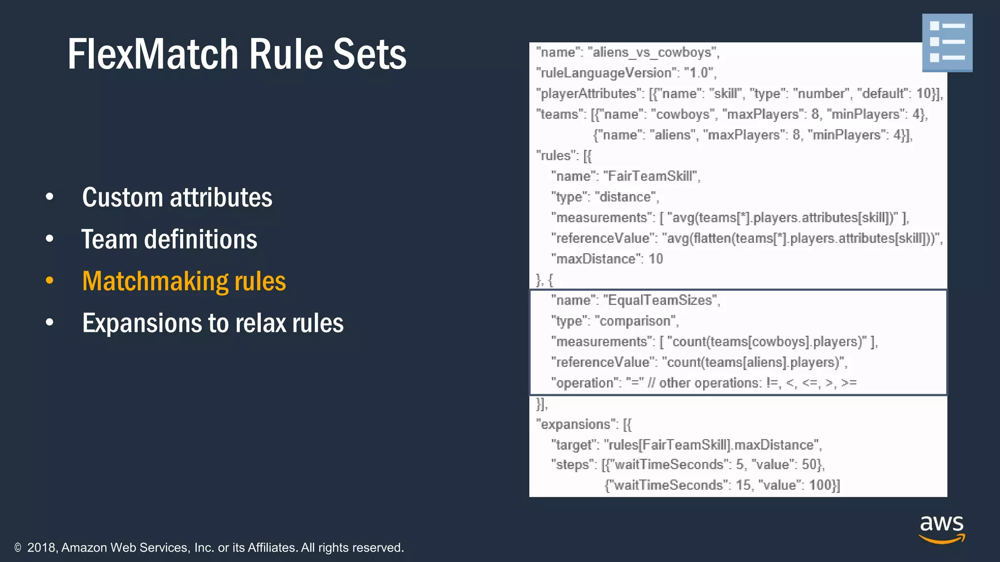 © 2018, Amazon Web Services, Inc. or its Affiliates. All rights reserved.
• Custom attributes
• Team definitions
• Matchmaking rules
• Expansions to relax rules
FlexMatch Rule Sets
 