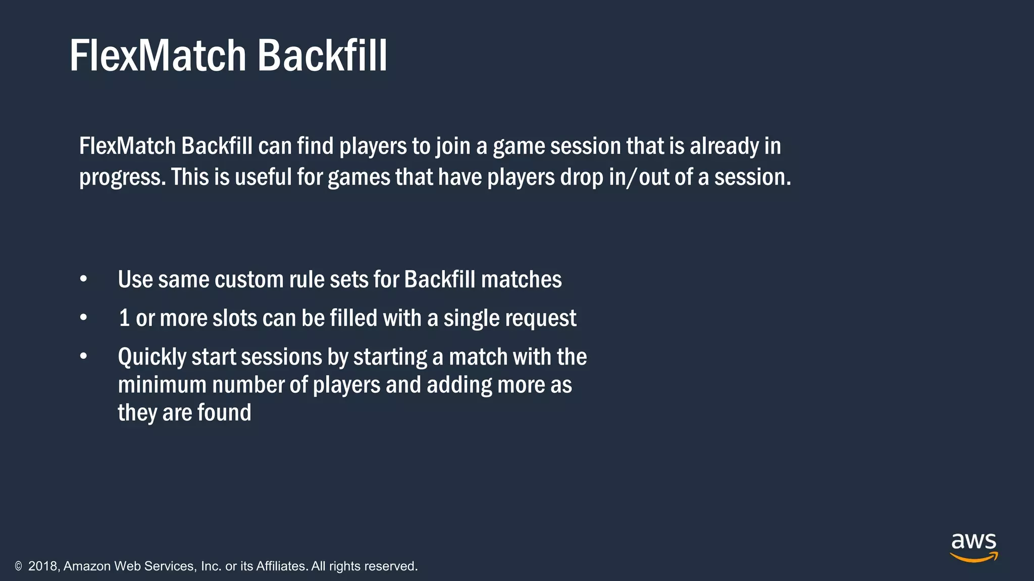 © 2018, Amazon Web Services, Inc. or its Affiliates. All rights reserved.
FlexMatch Backfill
• Use same custom rule sets for Backfill matches
• 1 or more slots can be filled with a single request
• Quickly start sessions by starting a match with the
minimum number of players and adding more as
they are found
FlexMatch Backfill can find players to join a game session that is already in
progress. This is useful for games that have players drop in/out of a session.
 