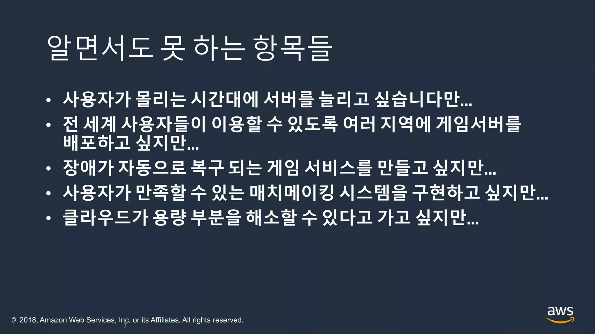알면서도 못 하는 항목들
• 사용자가 몰리는 시간대에 서버를 늘리고 싶습니다만…
• 전 세계 사용자들이 이용할 수 있도록 여러 지역에 게임서버를
배포하고 싶지만…
• 장애가 자동으로 복구 되는 게임 서비스를 만들고 싶지만…
• 사용자가 만족할 수 있는 매치메이킹 시스템을 구현하고 싶지만…
• 클라우드가 용량 부분을 해소할 수 있다고 가고 싶지만…
7
© 2018, Amazon Web Services, Inc. or its Affiliates. All rights reserved.
 