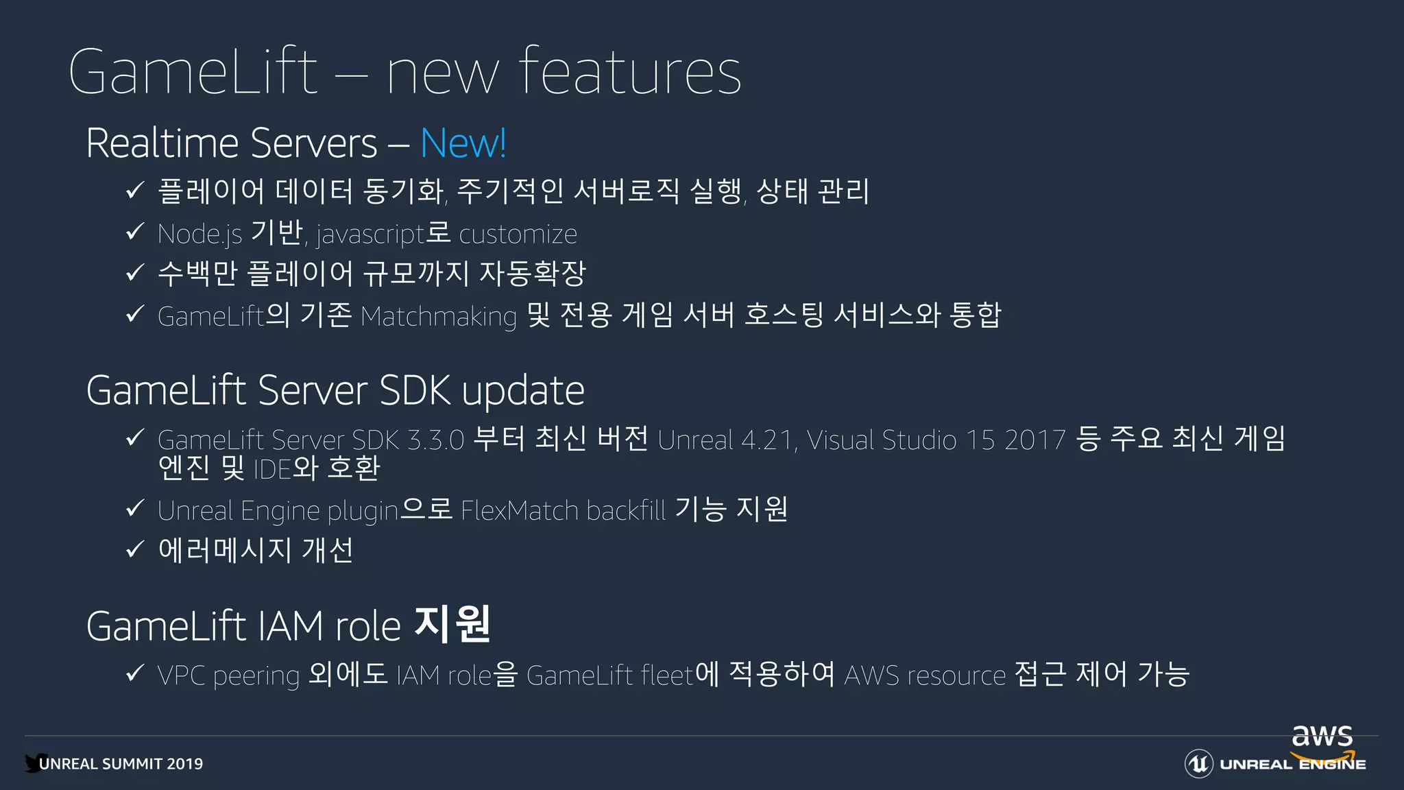 UNREAL SUMMIT 2019
GameLift – new features
Realtime Servers – New!
 플레이어 데이터 동기화, 주기적인 서버로직 실행, 상태 관리
 Node.js 기반, javascript로 customize
 수백만 플레이어 규모까지 자동확장
 GameLift의 기존 Matchmaking 및 전용 게임 서버 호스팅 서비스와 통합
GameLift Server SDK update
 GameLift Server SDK 3.3.0 부터 최신 버전 Unreal 4.21, Visual Studio 15 2017 등 주요 최신 게임
엔진 및 IDE와 호환
 Unreal Engine plugin으로 FlexMatch backfill 기능 지원
 에러메시지 개선
GameLift IAM role 지원
 VPC peering 외에도 IAM role을 GameLift fleet에 적용하여 AWS resource 접근 제어 가능
 