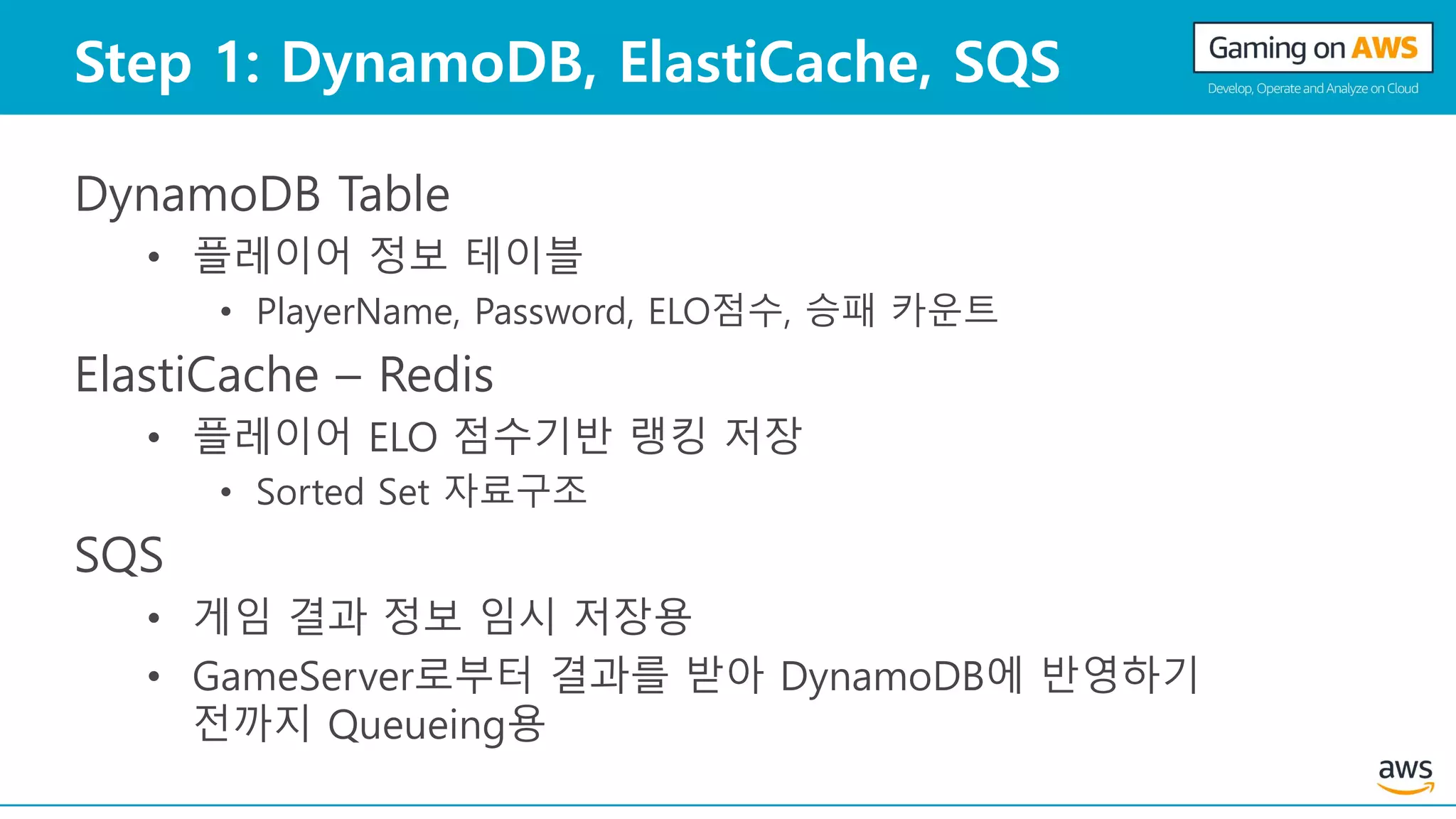 Step 1: DynamoDB, ElastiCache, SQS
DynamoDB Table
• 플레이어 정보 테이블
• PlayerName, Password, ELO점수, 승패 카운트
ElastiCache – Redis
• 플레이어 ELO 점수기반 랭킹 저장
• Sorted Set 자료구조
SQS
• 게임 결과 정보 임시 저장용
• GameServer로부터 결과를 받아 DynamoDB에 반영하기
전까지 Queueing용
 