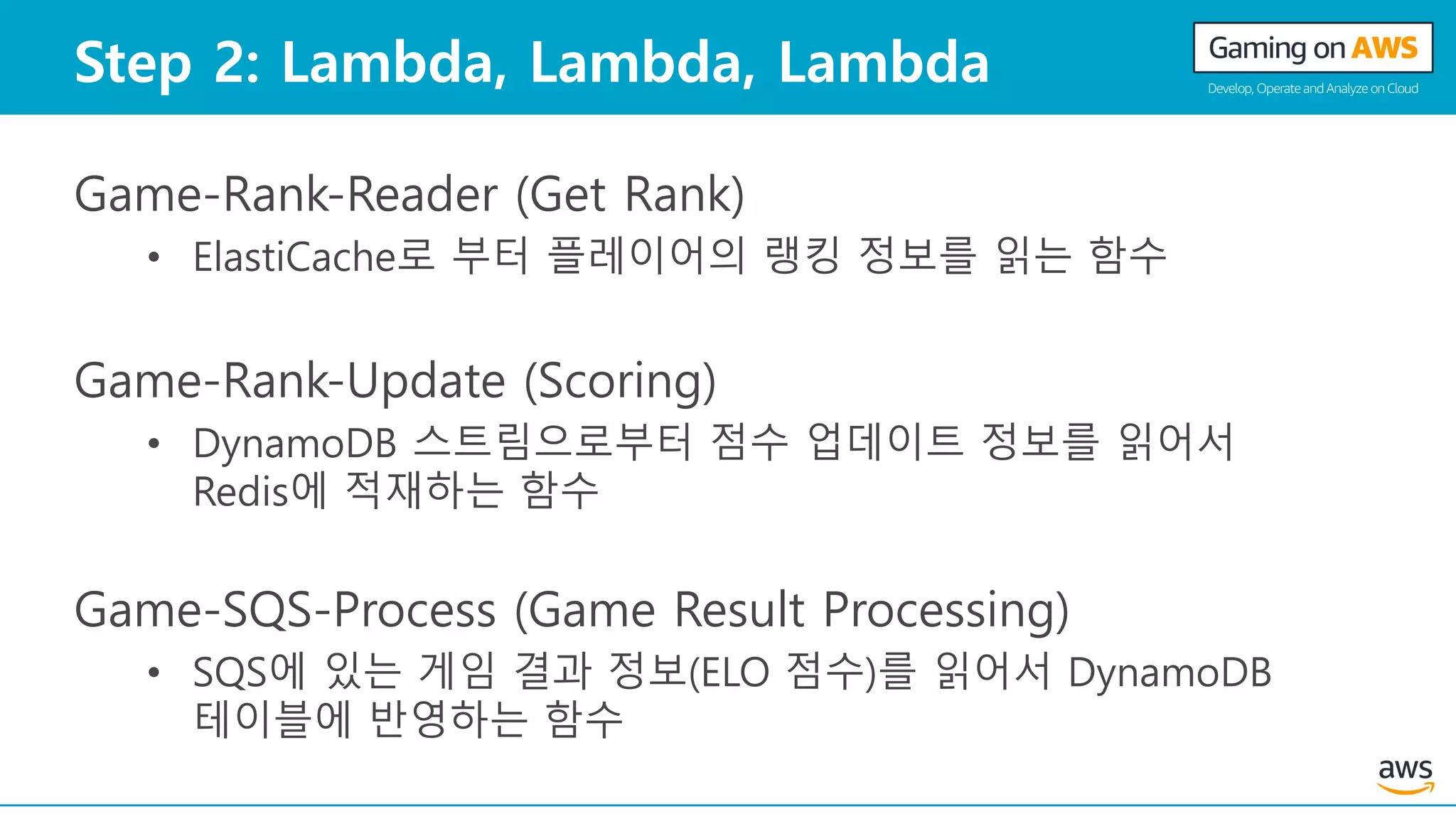 Step 2: Lambda, Lambda, Lambda
Game-Rank-Reader (Get Rank)
• ElastiCache로 부터 플레이어의 랭킹 정보를 읽는 함수
Game-Rank-Update (Scoring)
• DynamoDB 스트림으로부터 점수 업데이트 정보를 읽어서
Redis에 적재하는 함수
Game-SQS-Process (Game Result Processing)
• SQS에 있는 게임 결과 정보(ELO 점수)를 읽어서 DynamoDB
테이블에 반영하는 함수
 