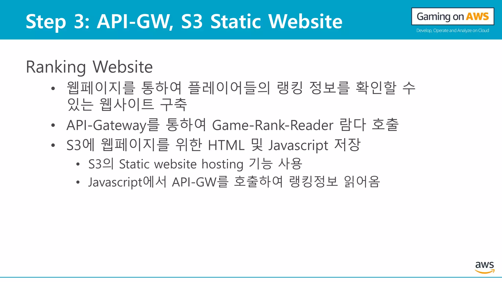 Step 3: API-GW, S3 Static Website
Ranking Website
• 웹페이지를 통하여 플레이어들의 랭킹 정보를 확인할 수
있는 웹사이트 구축
• API-Gateway를 통하여 Game-Rank-Reader 람다 호출
• S3에 웹페이지를 위한 HTML 및 Javascript 저장
• S3의 Static website hosting 기능 사용
• Javascript에서 API-GW를 호출하여 랭킹정보 읽어옴
 