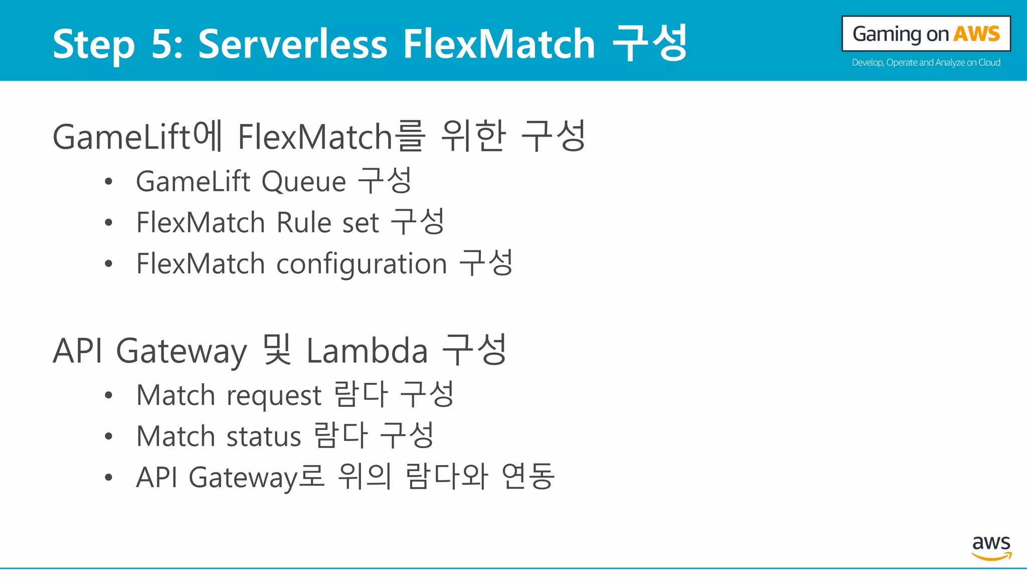 Step 5: Serverless FlexMatch 구성
GameLift에 FlexMatch를 위한 구성
• GameLift Queue 구성
• FlexMatch Rule set 구성
• FlexMatch configuration 구성
API Gateway 및 Lambda 구성
• Match request 람다 구성
• Match status 람다 구성
• API Gateway로 위의 람다와 연동
 