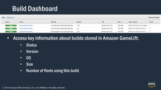 © 2018, Amazon Web Services, Inc. or its Affiliates. All rights reserved.
Build Dashboard
• Access key information about builds stored in Amazon GameLift:
• Status
• Version
• OS
• Size
• Number of fleets using this build
 