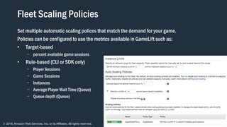 © 2018, Amazon Web Services, Inc. or its Affiliates. All rights reserved.
Fleet Scaling Policies
Set multiple automatic scaling polices that match the demand for your game.
Policies can be configured to use the metrics available in GameLift such as:
• Target-based
- percent available game sessions
• Rule-based (CLI or SDK only)
- Player Sessions
- Game Sessions
- Instances
- Average Player Wait Time (Queue)
- Queue depth (Queue)
 