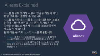 © 2018, Amazon Web Services, Inc. or its Affiliates. All rights reserved.
Aliases Explained
Alias를 활용하면 게임 사용자 연결을 개발이 아닌
운영 단계에서 결정할 수 있습니다.
Alias를 활용하여 Build들을 Alias를 이용하여 개발계,
검증계, 다양한 버전의 Live 환경 등 서로 다른
다양한 환경으로 사용자 impact를 최소화하면서
배포할 수 있습니다.
현재 다음 두 가지 type의 Alias를 제공합니다.
 Simple – 설정된 fleet으로 요청을 simple redirect를 합니다.
Alias와 연결된 fleet은 언제라도 업데이트할 수 있습니다.
 Terminal – Terminal type의 경우 요청을 fleet으로 redirect하지
않고, 클라이언트에 특정 메시지(점검중/업데이트 필요 등)를
반환합니다.
Aliases
 