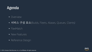 Agenda
• Overview
• 서비스 구성 요소(Builds, Fleets, Aliases, Queues, Clients)
• FlexMatch
• New Features
• Reference Design
© 2018, Amazon Web Services, Inc. or its Affiliates. All rights reserved.
 