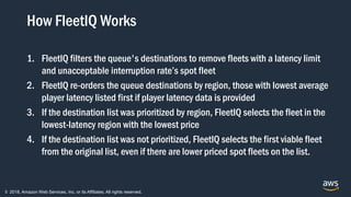 © 2018, Amazon Web Services, Inc. or its Affiliates. All rights reserved.
How FleetIQ Works
1. FleetIQ filters the queue's destinations to remove fleets with a latency limit
and unacceptable interruption rate’s spot fleet
2. FleetIQ re-orders the queue destinations by region, those with lowest average
player latency listed first if player latency data is provided
3. If the destination list was prioritized by region, FleetIQ selects the fleet in the
lowest-latency region with the lowest price
4. If the destination list was not prioritized, FleetIQ selects the first viable fleet
from the original list, even if there are lower priced spot fleets on the list.
 