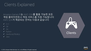 © 2018, Amazon Web Services, Inc. or its Affiliates. All rights reserved.
Clients Explained
Amazon GameLift는 AWS SDK를 활용 가능한 모든
게임 클라이언트나 게임 서비스를 지원 가능합니다.
AWS SDK가 제공되는 언어는 다음과 같습니다.
 C++
 C#
 Go
 Python
 JavaScript/Node.js
 Java
Clients
 