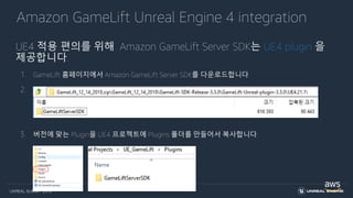 UNREAL SUMMIT 2019
Amazon GameLift Unreal Engine 4 integration
UE4 적용 편의를 위해 Amazon GameLift Server SDK는 UE4 plugin 을
제공합니다.
1. GameLift 홈페이지에서 Amazon GameLift Server SDK를 다운로드합니다.
2. Amazon GameLift Server SDK는 UE4 버전별 Plugin을 포함하고 있습니다.
3. 버전에 맞는 Plugin을 UE4 프로젝트에 Plugins 폴더를 만들어서 복사합니다.
 