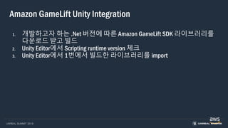 UNREAL SUMMIT 2019
Amazon GameLift Unity Integration
1. 개발하고자 하는 .Net 버전에 따른 Amazon GameLift SDK 라이브러리를
다운로드 받고 빌드
2. Unity Editor에서 Scripting runtime version 체크
3. Unity Editor에서 1번에서 빌드한 라이브러리를 import
 