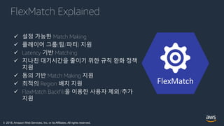 © 2018, Amazon Web Services, Inc. or its Affiliates. All rights reserved.
FlexMatch Explained
FlexMatch
 설정 가능한 Match Making
 플레이어 그룹(팀/파티) 지원
 Latency 기반 Matching
 지나친 대기시간을 줄이기 위한 규칙 완화 정책
지원
 동의 기반 Match Making 지원
 최적의 Region 배치 지원
 FlexMatch Backfill을 이용한 사용자 제외/추가
지원
 