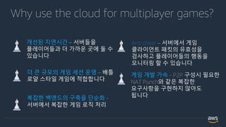 Anti cheat – 서버에서 게임
클라이언트 패킷의 유효성을
검사하고 플레이어들의 행동을
모니터링 할 수 있습니다.
복잡한 백앤드의 구축을 단순화 -
서버에서 복잡한 게임 로직 처리
더 큰 규모의 게임 세션 운영 – 배틀
로얄 스타일 게임에 적합합니다.
개선된 지연시간 – 서버들을
플레이어들과 더 가까운 곳에 둘 수
있습니다.
게임 개발 가속 - P2P 구성시 필요한
NAT Punch와 같은 복잡한
요구사항을 구현하지 않아도
됩니다.
Why use the cloud for multiplayer games?
 