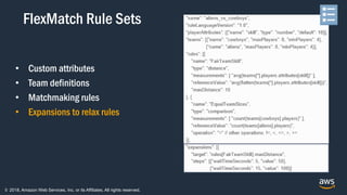 © 2018, Amazon Web Services, Inc. or its Affiliates. All rights reserved.
• Custom attributes
• Team definitions
• Matchmaking rules
• Expansions to relax rules
FlexMatch Rule Sets
 
