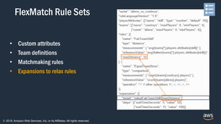 © 2018, Amazon Web Services, Inc. or its Affiliates. All rights reserved.
• Custom attributes
• Team definitions
• Matchmaking rules
• Expansions to relax rules
FlexMatch Rule Sets
 