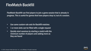 © 2018, Amazon Web Services, Inc. or its Affiliates. All rights reserved.
FlexMatch Backfill
• Use same custom rule sets for Backfill matches
• 1 or more slots can be filled with a single request
• Quickly start sessions by starting a match with the
minimum number of players and adding more as
they are found
FlexMatch Backfill can find players to join a game session that is already in
progress. This is useful for games that have players drop in/out of a session.
 