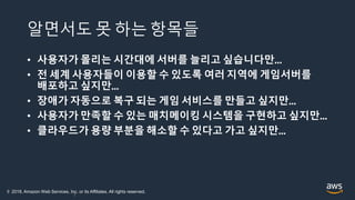 알면서도 못 하는 항목들
• 사용자가 몰리는 시간대에 서버를 늘리고 싶습니다만…
• 전 세계 사용자들이 이용할 수 있도록 여러 지역에 게임서버를
배포하고 싶지만…
• 장애가 자동으로 복구 되는 게임 서비스를 만들고 싶지만…
• 사용자가 만족할 수 있는 매치메이킹 시스템을 구현하고 싶지만…
• 클라우드가 용량 부분을 해소할 수 있다고 가고 싶지만…
7
© 2018, Amazon Web Services, Inc. or its Affiliates. All rights reserved.
 