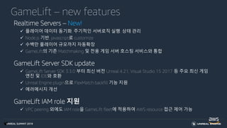 UNREAL SUMMIT 2019
GameLift – new features
Realtime Servers – New!
 플레이어 데이터 동기화, 주기적인 서버로직 실행, 상태 관리
 Node.js 기반, javascript로 customize
 수백만 플레이어 규모까지 자동확장
 GameLift의 기존 Matchmaking 및 전용 게임 서버 호스팅 서비스와 통합
GameLift Server SDK update
 GameLift Server SDK 3.3.0 부터 최신 버전 Unreal 4.21, Visual Studio 15 2017 등 주요 최신 게임
엔진 및 IDE와 호환
 Unreal Engine plugin으로 FlexMatch backfill 기능 지원
 에러메시지 개선
GameLift IAM role 지원
 VPC peering 외에도 IAM role을 GameLift fleet에 적용하여 AWS resource 접근 제어 가능
 
