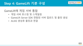 Step 4: GameLift 기본 구성
GameLift에 게임 서버 통합
• 게임 서버 호스팅 및 스케일링
• GameLift Server SDK 연동된 서버 업로드 및 플릿 생성
• ALIAS 생성후 플릿과 연결
 